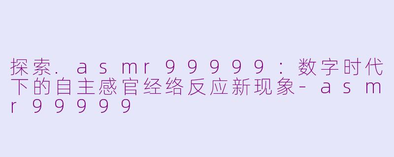 探索.asmr99999：数字时代下的自主感官经络反应新现象