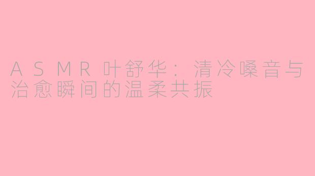 ASMR叶舒华：清冷嗓音与治愈瞬间的温柔共振