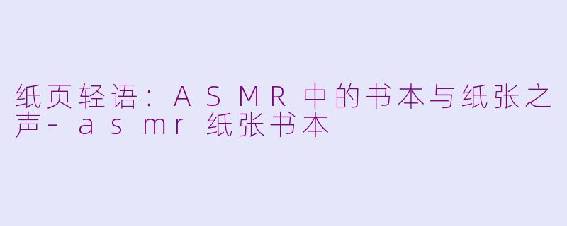 纸页轻语：ASMR中的书本与纸张之声-asmr纸张书本
