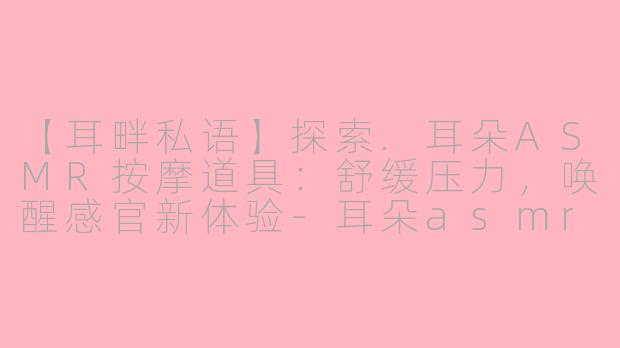 【耳畔私语】探索.耳朵ASMR按摩道具：舒缓压力，唤醒感官新体验-耳朵asmr按摩道具