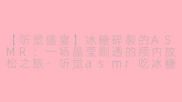 【听觉盛宴】冰糖碎裂的ASMR：一场晶莹剔透的颅内放松之旅-听觉asmr吃冰糖