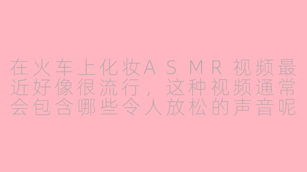在火车上化妆ASMR视频最近好像很流行，这种视频通常会包含哪些令人放松的声音呢？