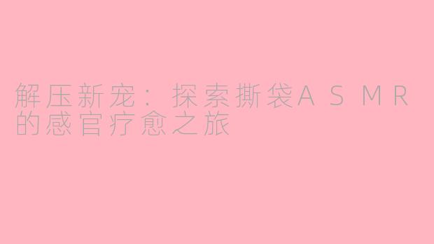 解压新宠：探索撕袋ASMR的感官疗愈之旅