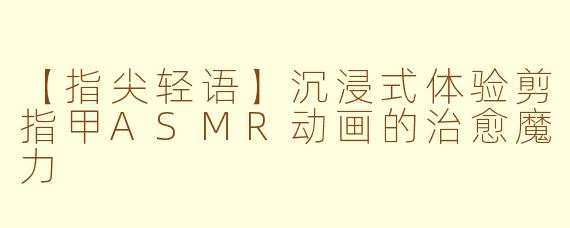 【指尖轻语】沉浸式体验剪指甲ASMR动画的治愈魔力