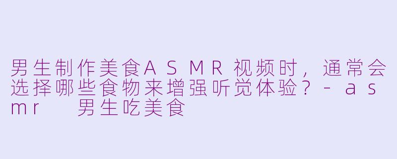 男生制作美食ASMR视频时，通常会选择哪些食物来增强听觉体验？-asmr 男生吃美食