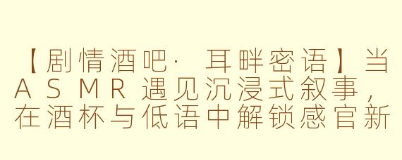 【剧情酒吧·耳畔密语】当ASMR遇见沉浸式叙事，在酒杯与低语中解锁感官新维度