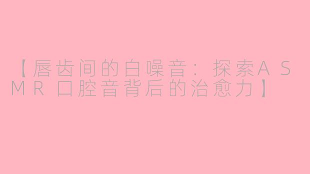 【唇齿间的白噪音：探索ASMR口腔音背后的治愈力】