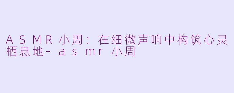 ASMR小周:在细微声响中构筑心灵栖息地-asmr小周