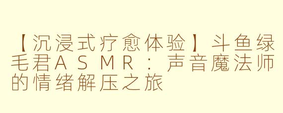 【沉浸式疗愈体验】斗鱼绿毛君ASMR：声音魔法师的情绪解压之旅