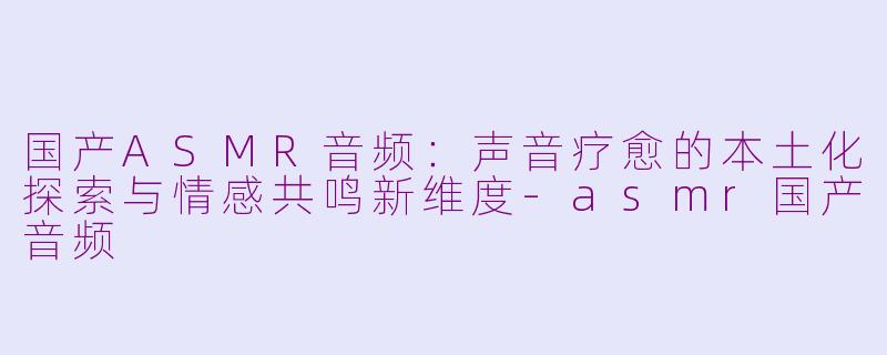 国产ASMR音频：声音疗愈的本土化探索与情感共鸣新维度-asmr国产音频