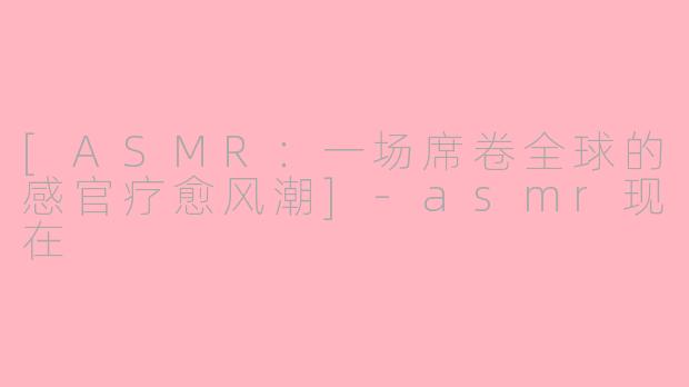 [ASMR：一场席卷全球的感官疗愈风潮]-asmr现在
