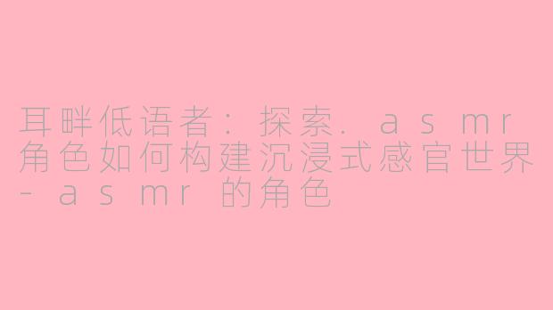 耳畔低语者:探索.asmr角色如何构建沉浸式感官世界-asmr的角色
