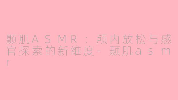颞肌ASMR：颅内放松与感官探索的新维度-颞肌asmr