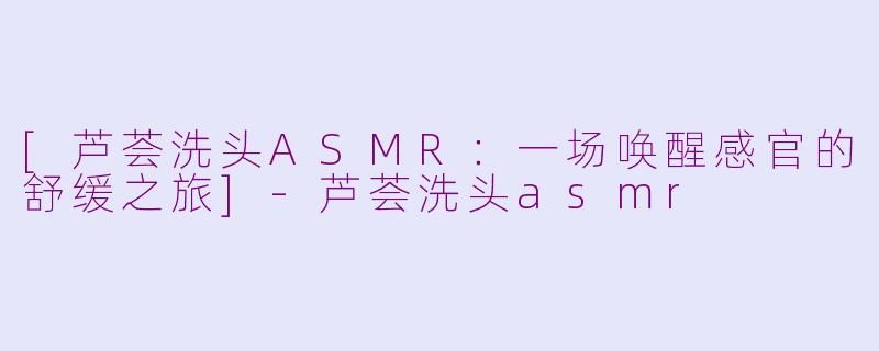 [芦荟洗头ASMR：一场唤醒感官的舒缓之旅]-芦荟洗头asmr