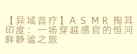 【异域音疗】ASMR掏耳印度：一场穿越感官的恒河畔静谧之旅