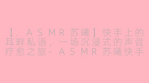 【.ASMR苏曦】快手上的耳畔私语，一场沉浸式的声音疗愈之旅