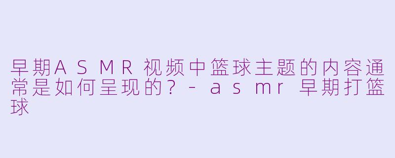 早期ASMR视频中篮球主题的内容通常是如何呈现的？