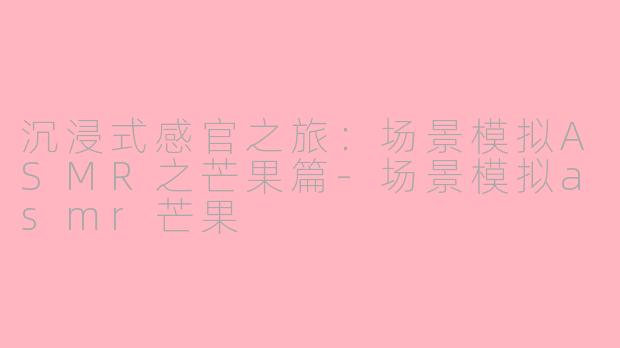 沉浸式感官之旅：场景模拟ASMR之芒果篇-场景模拟asmr芒果