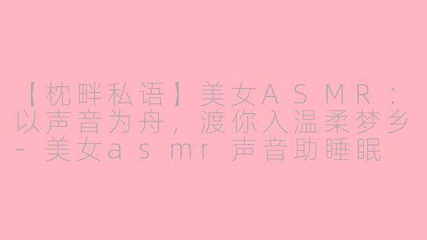 【枕畔私语】美女ASMR:以声音为舟,渡你入温柔梦乡-美女asmr声音助睡眠
