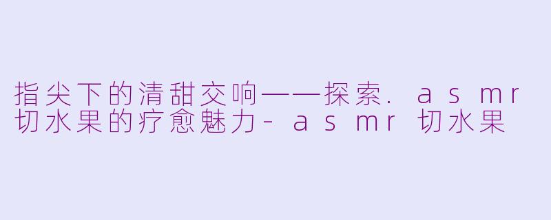 指尖下的清甜交响——探索.asmr切水果的疗愈魅力-asmr切水果