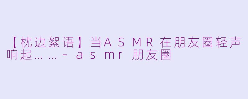 【枕边絮语】当ASMR在朋友圈轻声响起……-asmr朋友圈
