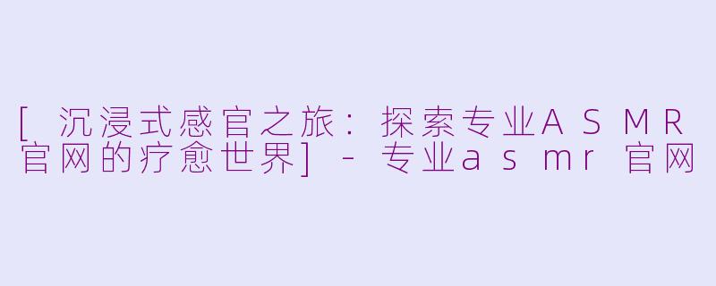 [沉浸式感官之旅：探索专业ASMR官网的疗愈世界]-专业asmr官网