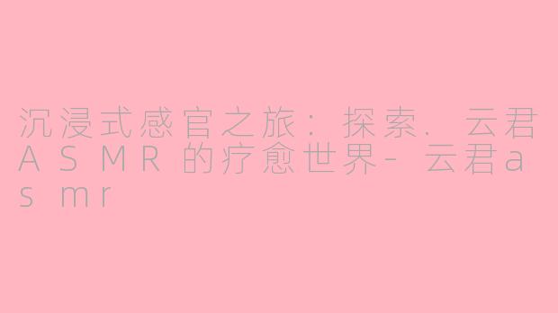 沉浸式感官之旅:探索.云君ASMR的疗愈世界-云君asmr