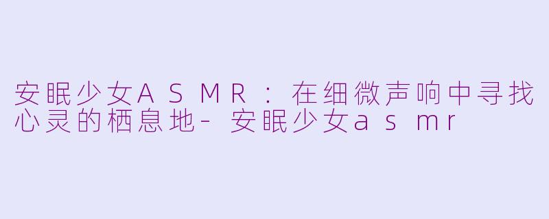 安眠少女ASMR:在细微声响中寻找心灵的栖息地-安眠少女asmr