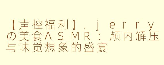 【声控福利】.jerryの美食ASMR：颅内解压与味觉想象的盛宴