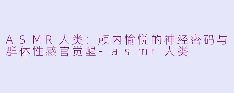 ASMR人类：颅内愉悦的神经密码与群体性感官觉醒-asmr人类