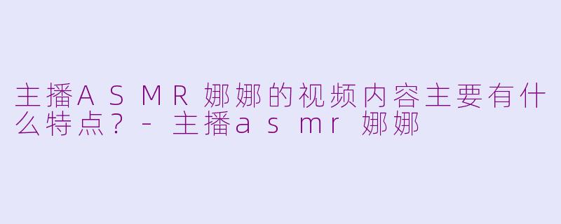 主播ASMR娜娜的视频内容主要有什么特点？-主播asmr娜娜