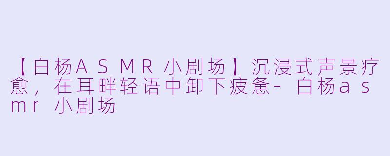 【白杨ASMR小剧场】沉浸式声景疗愈，在耳畔轻语中卸下疲惫-白杨asmr小剧场