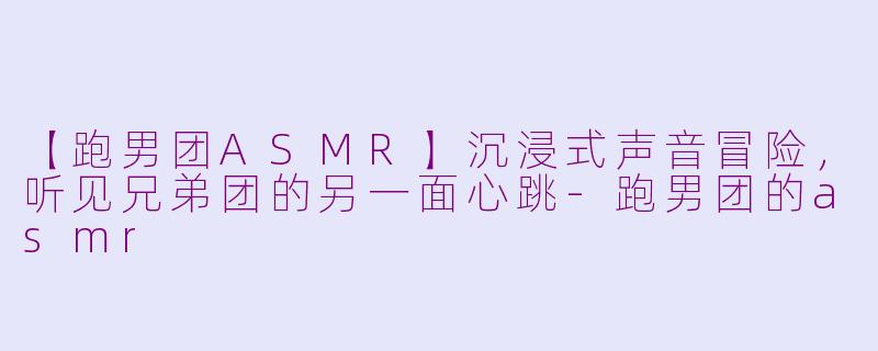 【跑男团ASMR】沉浸式声音冒险，听见兄弟团的另一面心跳-跑男团的asmr
