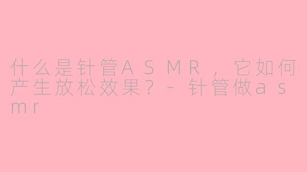 什么是针管ASMR，它如何产生放松效果？-针管做asmr
