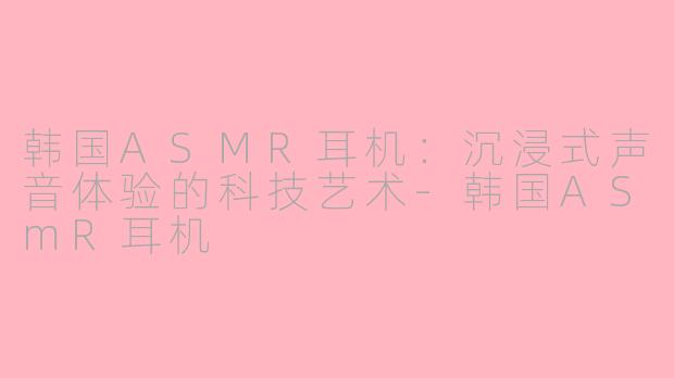 韩国ASMR耳机:沉浸式声音体验的科技艺术-韩国ASmR耳机