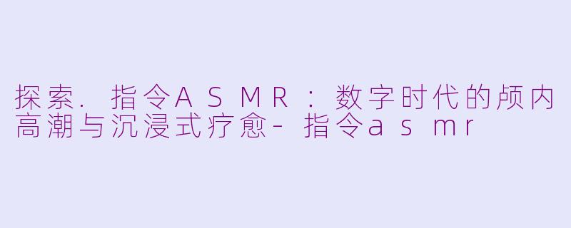 探索.指令ASMR：数字时代的颅内高潮与沉浸式疗愈-指令asmr