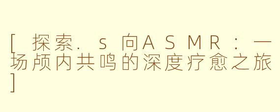 [探索.s向ASMR：一场颅内共鸣的深度疗愈之旅]