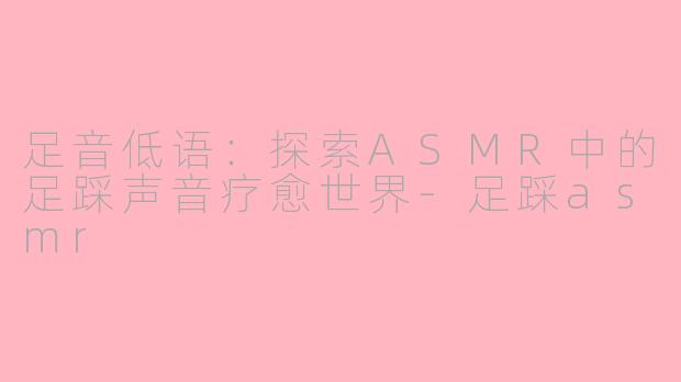 足音低语：探索ASMR中的足踩声音疗愈世界-足踩asmr