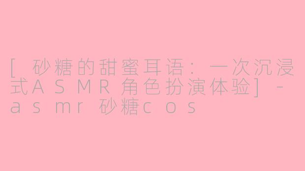[砂糖的甜蜜耳语：一次沉浸式ASMR角色扮演体验]-asmr砂糖cos