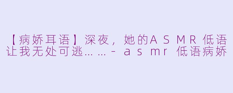 【病娇耳语】深夜，她的ASMR低语让我无处可逃……-asmr低语病娇