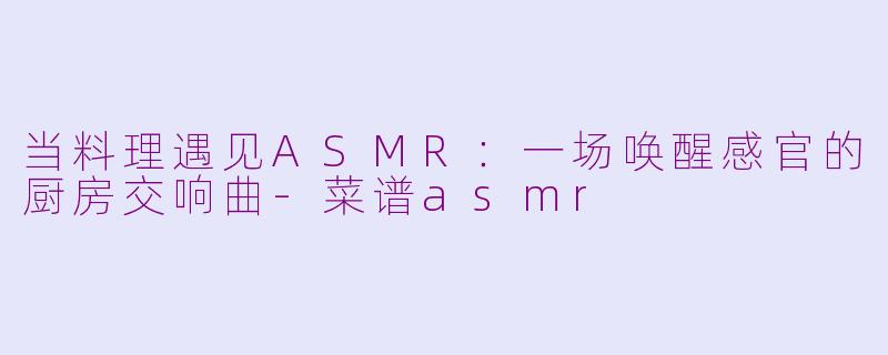 当料理遇见ASMR：一场唤醒感官的厨房交响曲-菜谱asmr