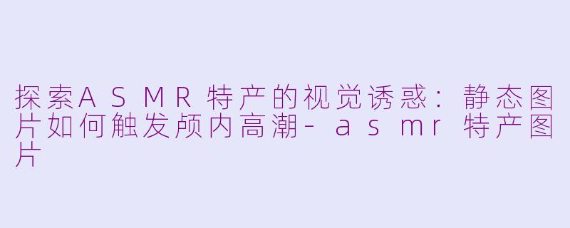 探索ASMR特产的视觉诱惑：静态图片如何触发颅内高潮-asmr特产图片