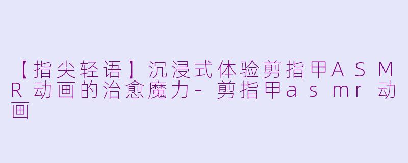 【指尖轻语】沉浸式体验剪指甲ASMR动画的治愈魔力-剪指甲asmr动画