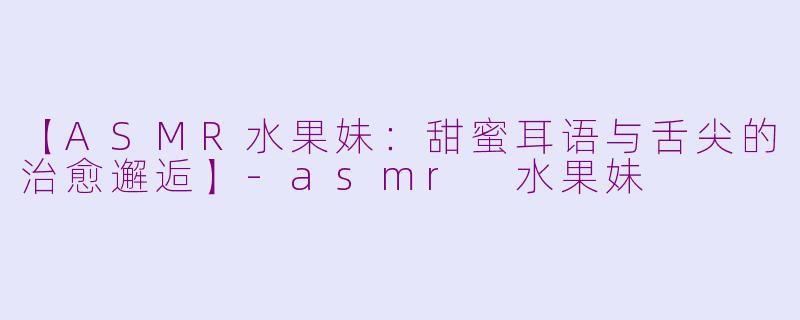 【ASMR水果妹:甜蜜耳语与舌尖的治愈邂逅】-asmr 水果妹