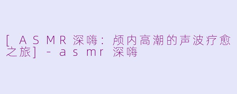 [ASMR深嗨：颅内高潮的声波疗愈之旅]-asmr深嗨