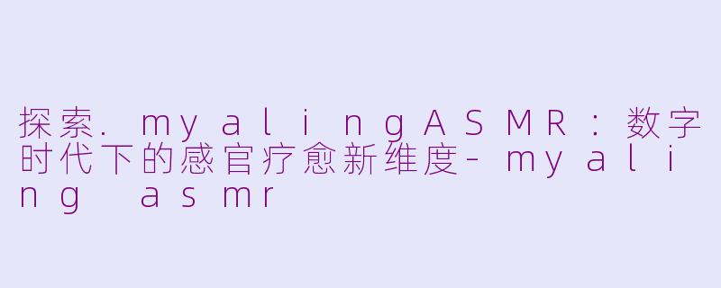 探索.myalingASMR：数字时代下的感官疗愈新维度-myaling asmr