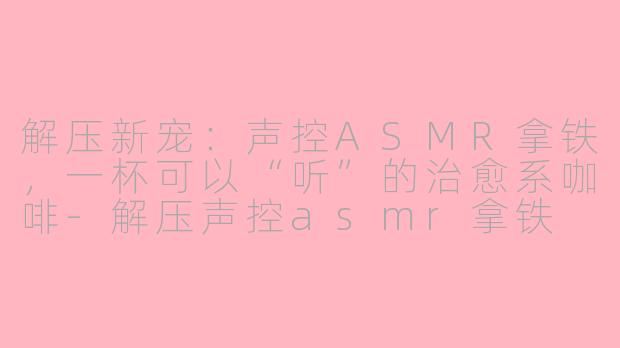 解压新宠：声控ASMR拿铁，一杯可以“听”的治愈系咖啡-解压声控asmr拿铁
