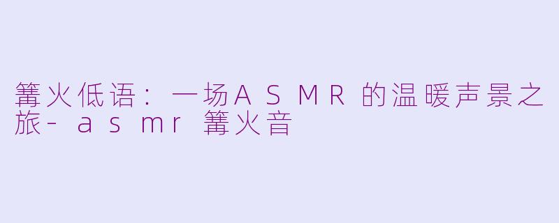 篝火低语:一场ASMR的温暖声景之旅-asmr篝火音