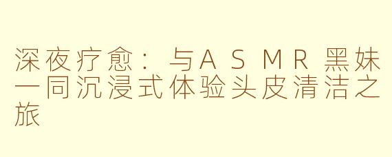 深夜疗愈：与ASMR黑妹一同沉浸式体验头皮清洁之旅