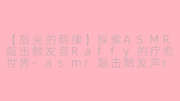 【指尖的韵律】探索ASMR敲击触发音Raffy的疗愈世界-asmr敲击触发声raffy